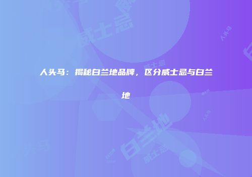 人头马：揭秘白兰地品牌，区分威士忌与白兰地