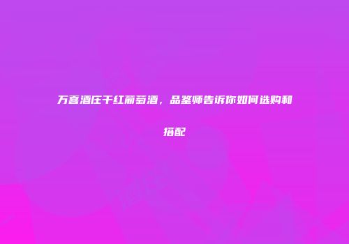 万喜酒庄干红葡萄酒，品鉴师告诉你如何选购和搭配