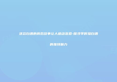 这款白酒的背后故事让人感动落泪-探寻李时珍白酒的独特魅力