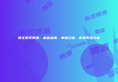 雪花原浆啤酒：高端品质，卓越口感，市场表现分析