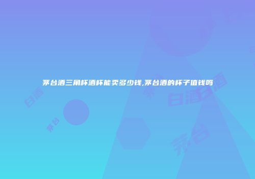 茅台酒三角杯酒杯能卖多少钱,茅台酒的杯子值钱吗