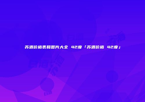 苏酒价格表和图片大全 42度「苏酒价格 42度」