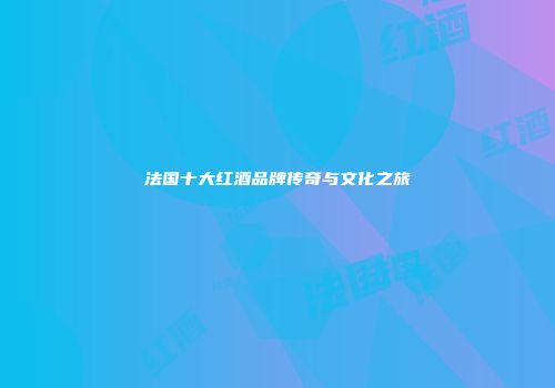法国十大红酒品牌传奇与文化之旅