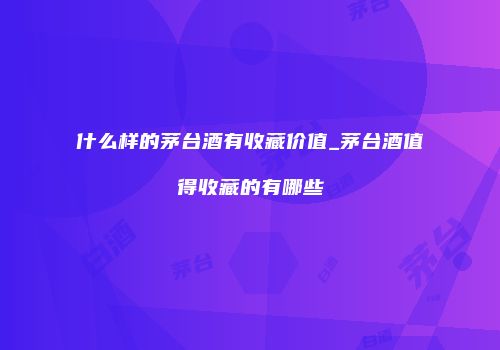 什么样的茅台酒有收藏价值_茅台酒值得收藏的有哪些