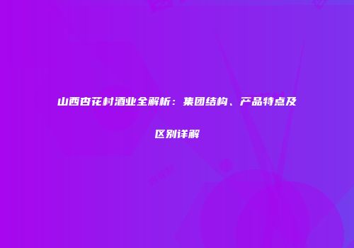 山西杏花村酒业全解析：集团结构、产品特点及区别详解