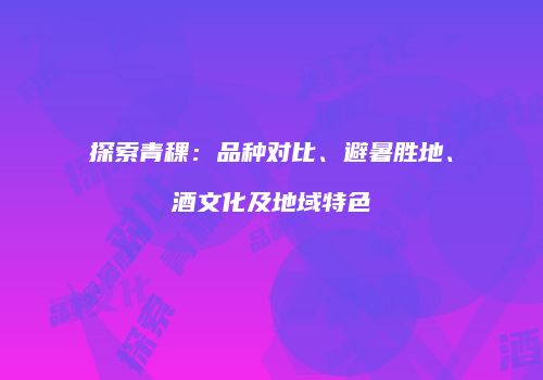 探索青稞：品种对比、避暑胜地、酒文化及地域特色
