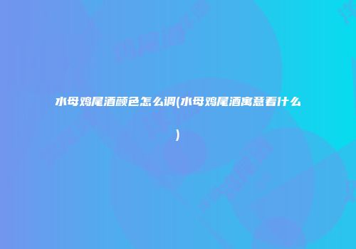 水母鸡尾酒颜色怎么调(水母鸡尾酒寓意着什么)