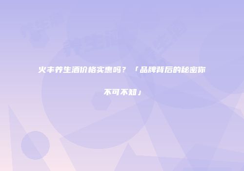 火丰养生酒价格实惠吗？「品牌背后的秘密你不可不知」