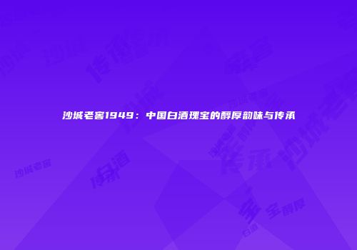 沙城老窖1949：中国白酒瑰宝的醇厚韵味与传承