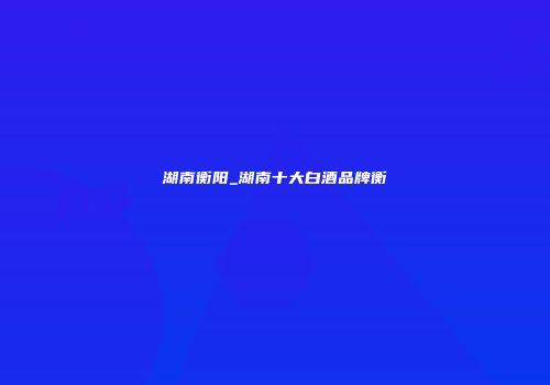 湖南衡阳_湖南十大白酒品牌衡