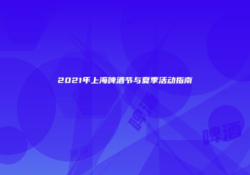 2021年上海啤酒节与夏季活动指南