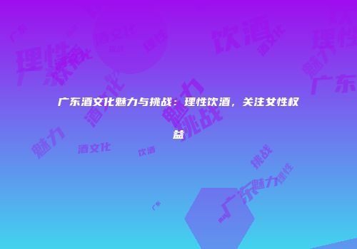 广东酒文化魅力与挑战：理性饮酒，关注女性权益
