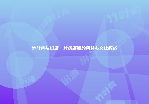 竹叶青与汾酒：传统名酒的风味与文化解析