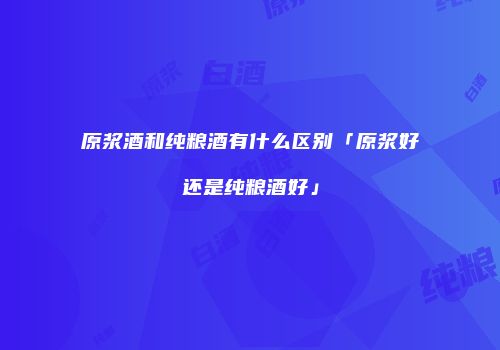 原浆酒和纯粮酒有什么区别「原浆好还是纯粮酒好」