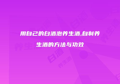 用自己的白酒泡养生酒,自制养生酒的方法与功效