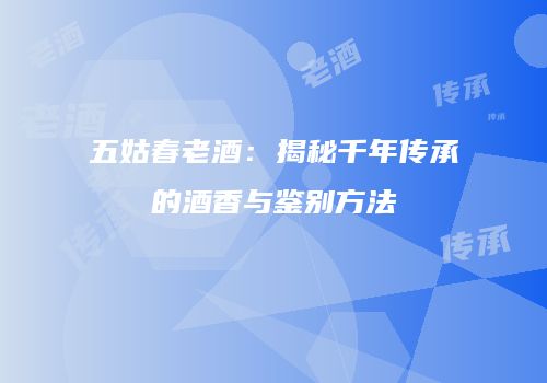 五姑春老酒：揭秘千年传承的酒香与鉴别方法