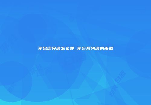 茅台迎宾酒怎么样_茅台系列酒的来源