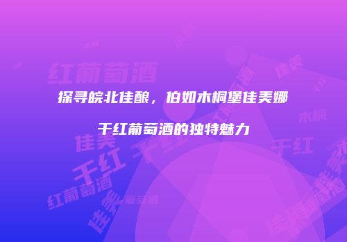 探寻皖北佳酿，伯如木桐堡佳美娜干红葡萄酒的独特魅力