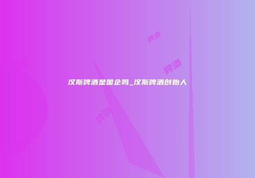 汉斯啤酒是国企吗_汉斯啤酒创始人