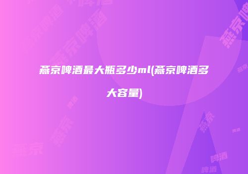 燕京啤酒最大瓶多少ml(燕京啤酒多大容量)