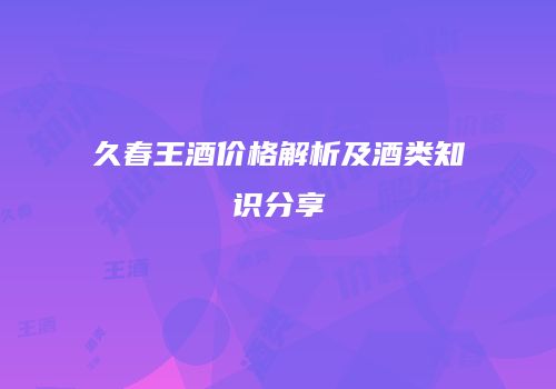久春王酒价格解析及酒类知识分享