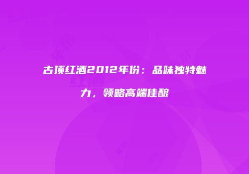 古顶红酒2012年份：品味独特魅力，领略高端佳酿