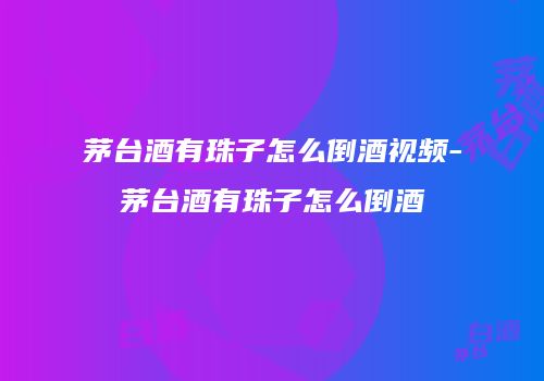 茅台酒有珠子怎么倒酒视频-茅台酒有珠子怎么倒酒