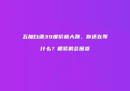 五加白酒39度价格大跌，你还在等什么？抓紧机会囤货