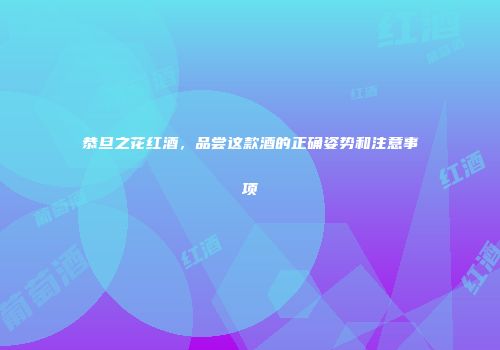 恭旦之花红酒，品尝这款酒的正确姿势和注意事项