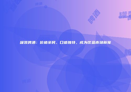 罐装啤酒：价格亲民、口感独特，成为饮品市场新宠