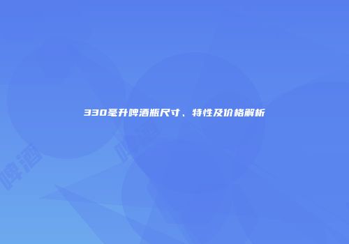 330毫升啤酒瓶尺寸、特性及价格解析