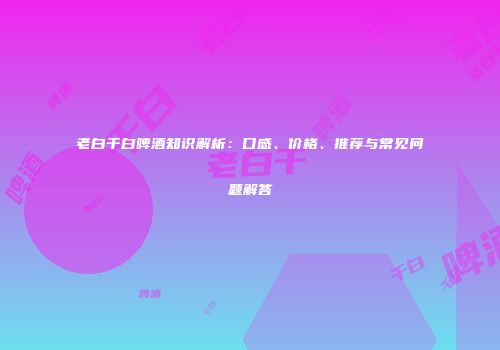 老白干白啤酒知识解析：口感、价格、推荐与常见问题解答