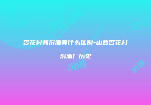 杏花村和汾酒有什么区别-山西杏花村汾酒厂历史