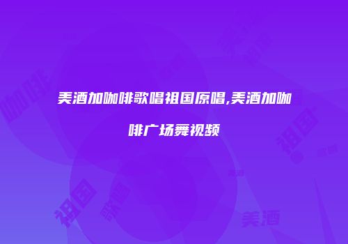美酒加咖啡歌唱祖国原唱,美酒加咖啡广场舞视频