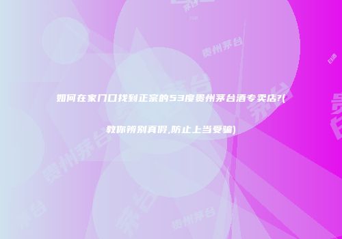 如何在家门口找到正宗的53度贵州茅台酒专卖店?(教你辨别真假,防止上当受骗)
