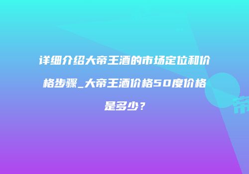 详细介绍大帝王酒的市场定位和价格步骤_大帝王酒价格50度价格是多少？