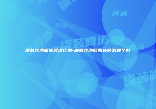 灌装啤酒瓶装啤酒区别-罐装啤酒和瓶装啤酒哪个好
