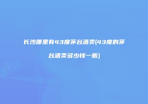 长沙哪里有43度茅台酒卖(43度的茅台酒卖多少钱一瓶)