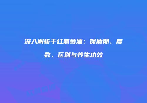 深入解析干红葡萄酒：保质期、度数、区别与养生功效