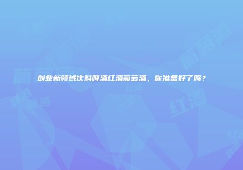 创业新领域饮料啤酒红酒葡萄酒，你准备好了吗？