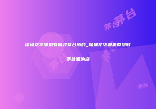 深圳龙华哪里有回收茅台酒的_深圳龙华哪里有回收茅台酒的店