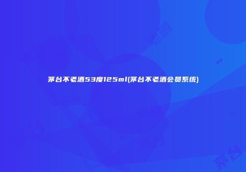 茅台不老酒53度125ml(茅台不老酒会员系统)