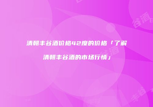 清朝丰谷酒价格42度的价格「了解清朝丰谷酒的市场行情」