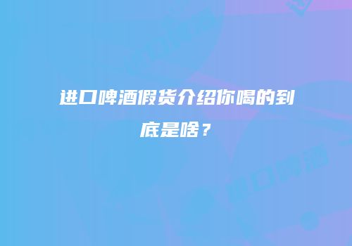 进口啤酒假货介绍你喝的到底是啥？