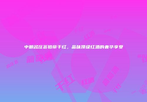 中粮名庄荟铂帝干红，品味顶级红酒的奢华享受