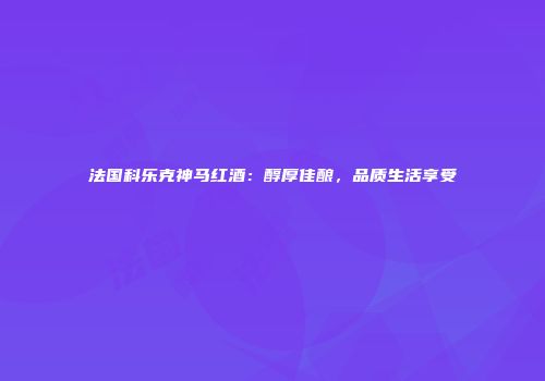法国科乐克神马红酒：醇厚佳酿，品质生活享受
