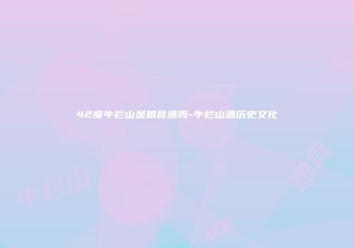42度牛栏山是粮食酒吗-牛栏山酒历史文化