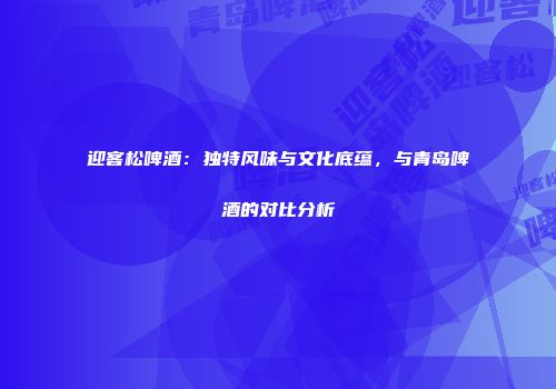 迎客松啤酒：独特风味与文化底蕴，与青岛啤酒的对比分析