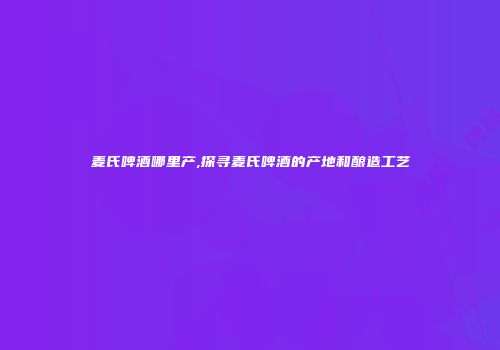 麦氏啤酒哪里产,探寻麦氏啤酒的产地和酿造工艺