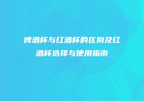 啤酒杯与红酒杯的区别及红酒杯选择与使用指南